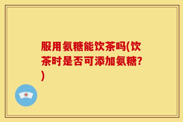 服用氨糖能饮茶吗(饮茶时是否可添加氨糖？)
