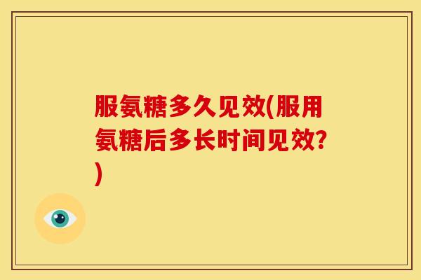 服氨糖多久见效(服用氨糖后多长时间见效？)