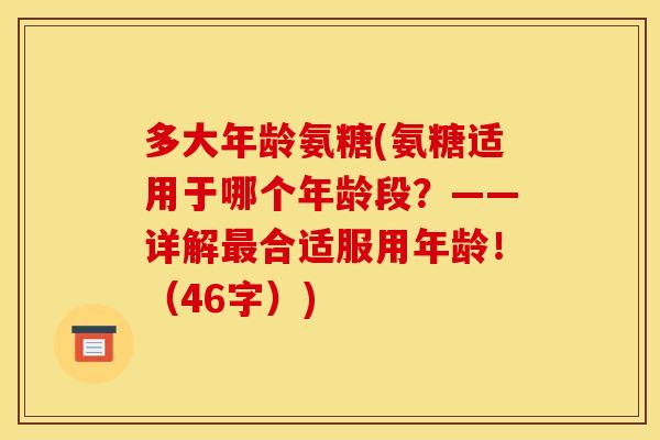 多大年龄氨糖(氨糖适用于哪个年龄段？——详解最合适服用年龄！（46字）)