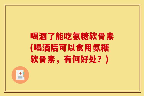 喝酒了能吃氨糖软骨素(喝酒后可以食用氨糖软骨素，有何好处？)