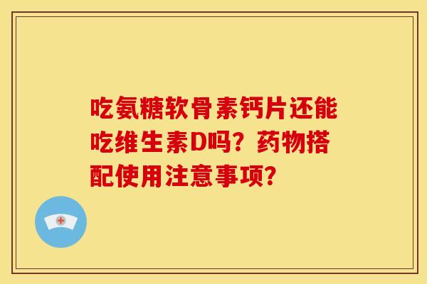 吃氨糖软骨素钙片还能吃维生素D吗？药物搭配使用注意事项？