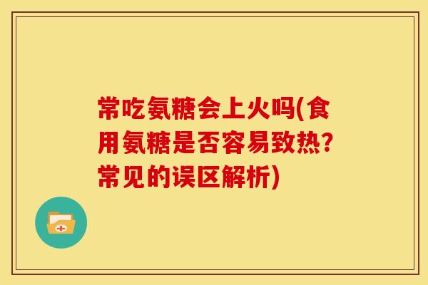 常吃氨糖会上火吗(食用氨糖是否容易致热？常见的误区解析)