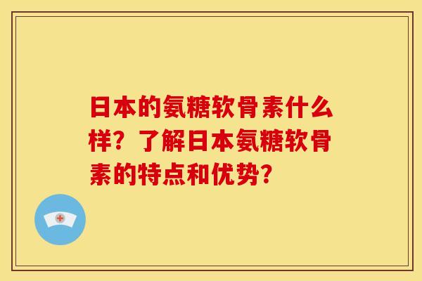 日本的氨糖软骨素什么样？了解日本氨糖软骨素的特点和优势？