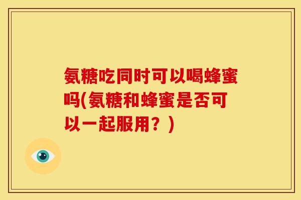 氨糖吃同时可以喝蜂蜜吗(氨糖和蜂蜜是否可以一起服用？)