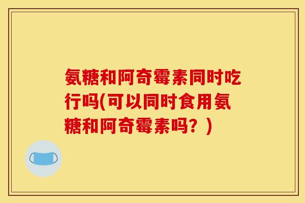 氨糖和阿奇霉素同时吃行吗(可以同时食用氨糖和阿奇霉素吗？)