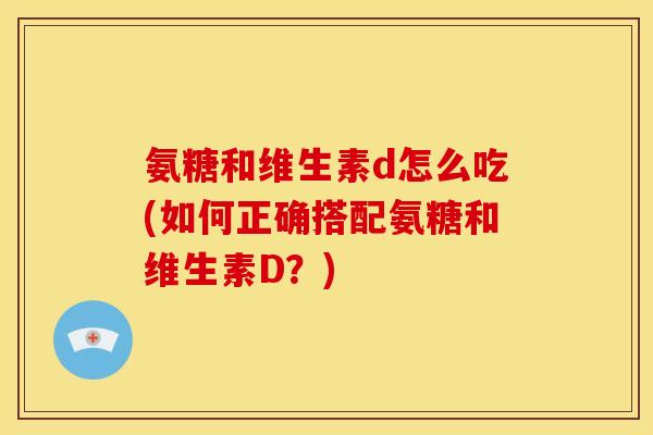 氨糖和维生素d怎么吃(如何正确搭配氨糖和维生素D？)