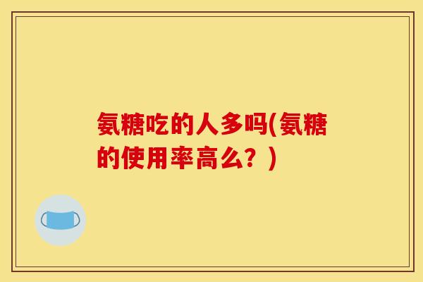 氨糖吃的人多吗(氨糖的使用率高么？)