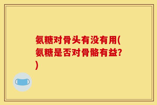 氨糖对骨头有没有用(氨糖是否对骨骼有益？)