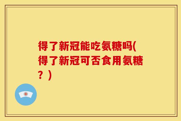 得了新冠能吃氨糖吗(得了新冠可否食用氨糖？)