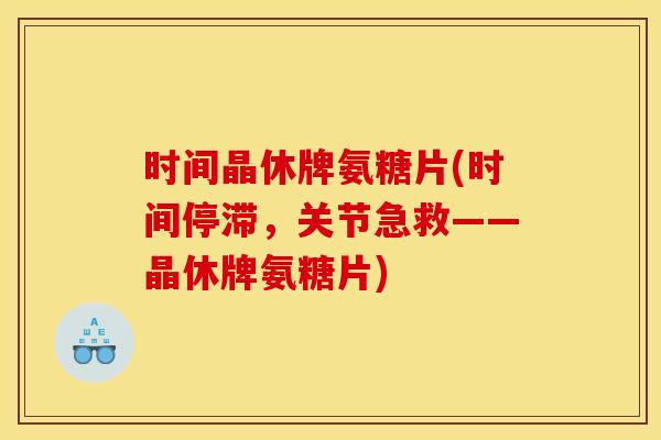 时间晶休牌氨糖片(时间停滞，关节急救——晶休牌氨糖片)