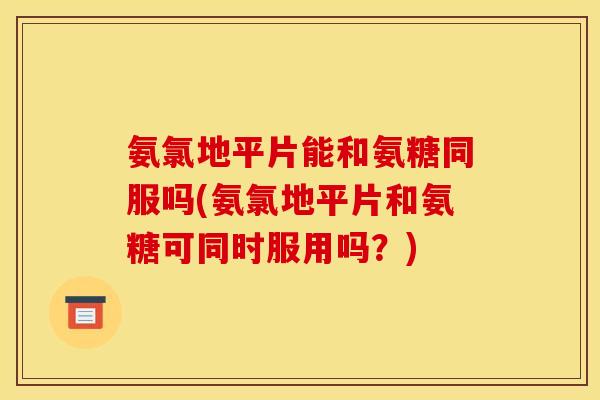 氨氯地平片能和氨糖同服吗(氨氯地平片和氨糖可同时服用吗？)