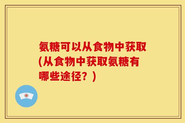 氨糖可以从食物中获取(从食物中获取氨糖有哪些途径？)
