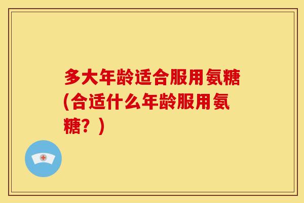 多大年龄适合服用氨糖(合适什么年龄服用氨糖？)