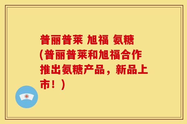普丽普莱 旭福 氨糖(普丽普莱和旭福合作推出氨糖产品，新品上市！)