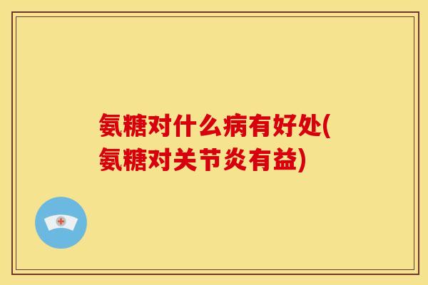 氨糖对什么病有好处(氨糖对关节炎有益)