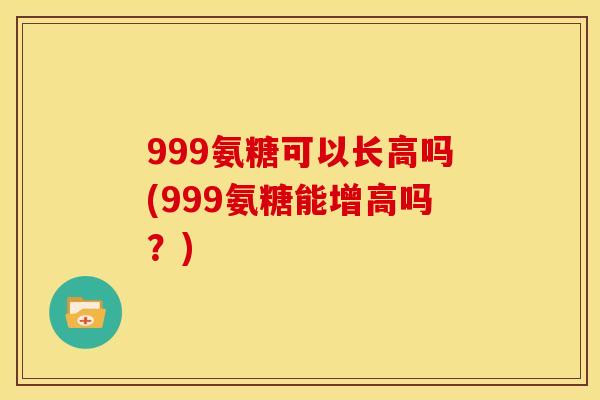 999氨糖可以长高吗(999氨糖能增高吗？)