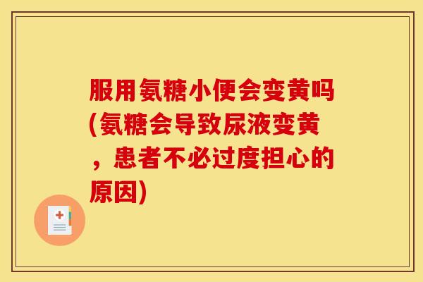 服用氨糖小便会变黄吗(氨糖会导致尿液变黄，患者不必过度担心的原因)