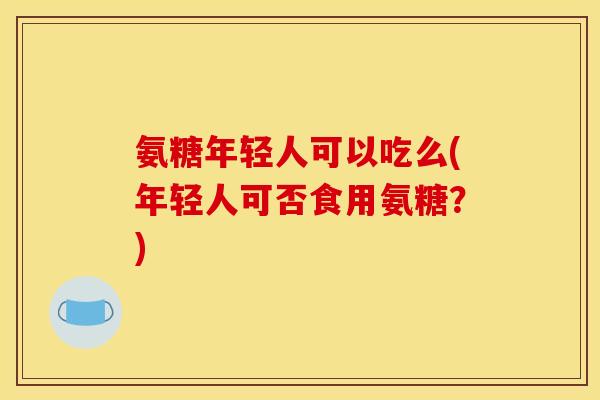 氨糖年轻人可以吃么(年轻人可否食用氨糖？)