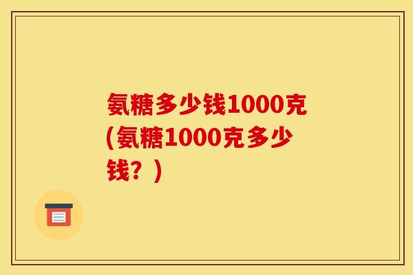 氨糖多少钱1000克(氨糖1000克多少钱？)