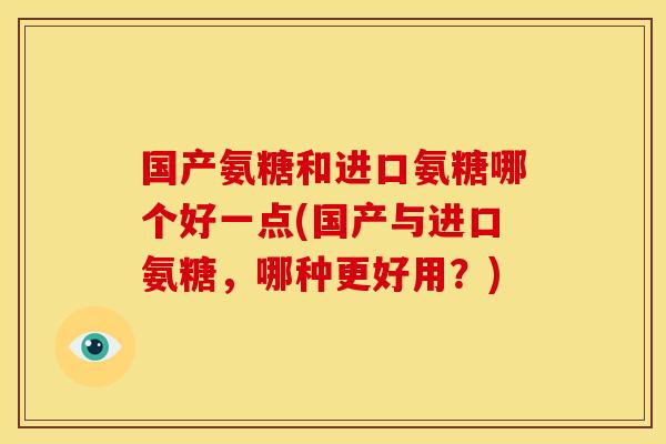国产氨糖和进口氨糖哪个好一点(国产与进口氨糖，哪种更好用？)
