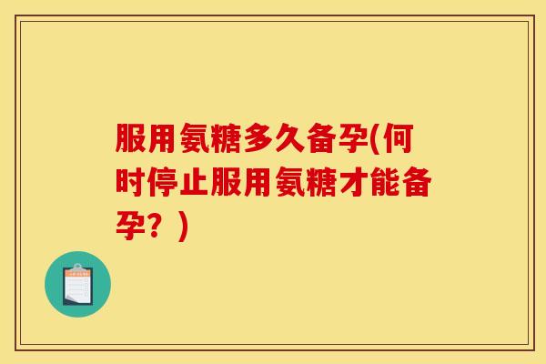 服用氨糖多久备孕(何时停止服用氨糖才能备孕？)