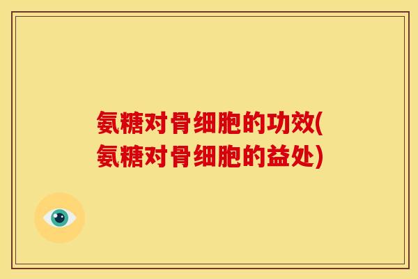 氨糖对骨细胞的功效(氨糖对骨细胞的益处)