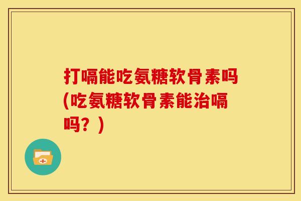 打嗝能吃氨糖软骨素吗(吃氨糖软骨素能治嗝吗？)