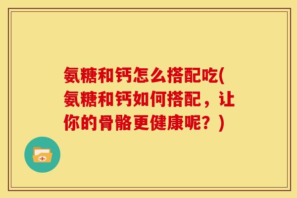 氨糖和钙怎么搭配吃(氨糖和钙如何搭配，让你的骨骼更健康呢？)