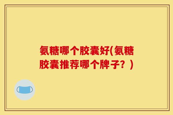 氨糖哪个胶囊好(氨糖胶囊推荐哪个牌子？)