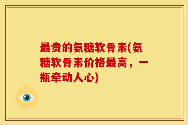 最贵的氨糖软骨素(氨糖软骨素价格最高，一瓶牵动人心)