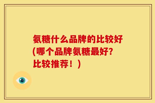 氨糖什么品牌的比较好(哪个品牌氨糖最好？比较推荐！)