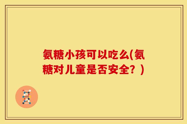 氨糖小孩可以吃么(氨糖对儿童是否安全？)