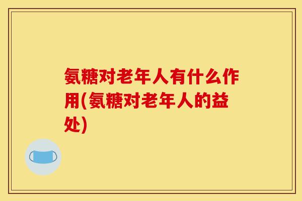 氨糖对老年人有什么作用(氨糖对老年人的益处)