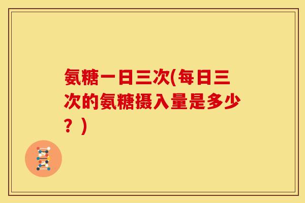 氨糖一日三次(每日三次的氨糖摄入量是多少？)