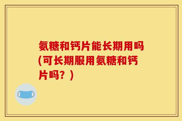 氨糖和钙片能长期用吗(可长期服用氨糖和钙片吗？)