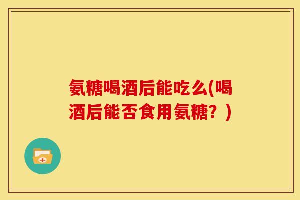 氨糖喝酒后能吃么(喝酒后能否食用氨糖？)
