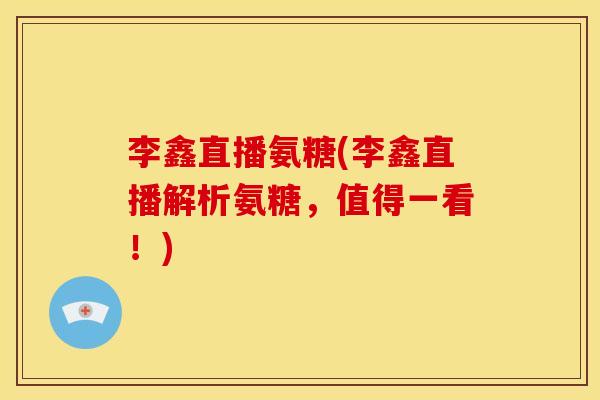 李鑫直播氨糖(李鑫直播解析氨糖，值得一看！)