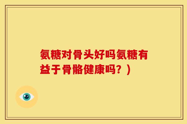 氨糖对骨头好吗氨糖有益于骨骼健康吗？)