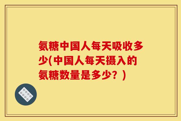 氨糖中国人每天吸收多少(中国人每天摄入的氨糖数量是多少？)