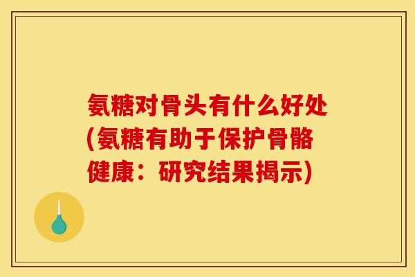 氨糖对骨头有什么好处(氨糖有助于保护骨骼健康：研究结果揭示)