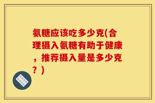 氨糖应该吃多少克(合理摄入氨糖有助于健康，推荐摄入量是多少克？)