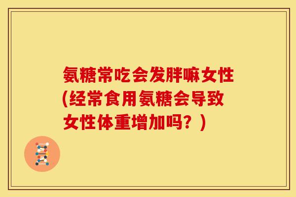 氨糖常吃会发胖嘛女性(经常食用氨糖会导致女性体重增加吗？)