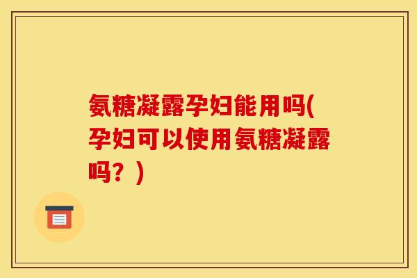 氨糖凝露孕妇能用吗(孕妇可以使用氨糖凝露吗？)