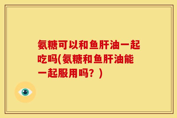 氨糖可以和鱼肝油一起吃吗(氨糖和鱼肝油能一起服用吗？)