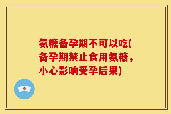 氨糖备孕期不可以吃(备孕期禁止食用氨糖，小心影响受孕后果)