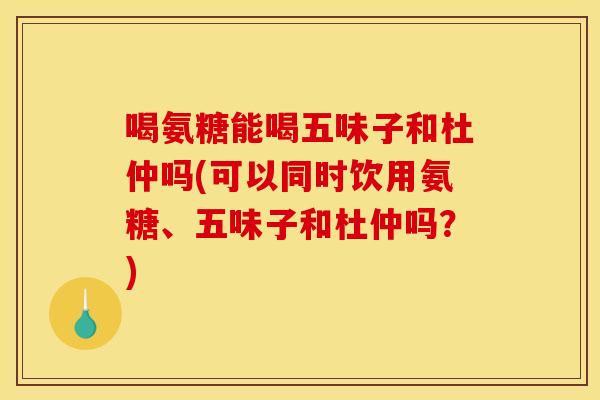 喝氨糖能喝五味子和杜仲吗(可以同时饮用氨糖、五味子和杜仲吗？)