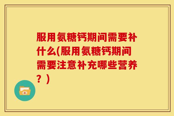 服用氨糖钙期间需要补什么(服用氨糖钙期间需要注意补充哪些营养？)