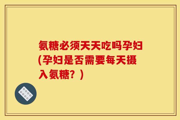 氨糖必须天天吃吗孕妇(孕妇是否需要每天摄入氨糖？)