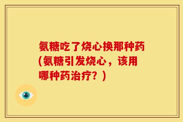 氨糖吃了烧心换那种药(氨糖引发烧心，该用哪种药治疗？)
