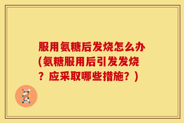 服用氨糖后发烧怎么办(氨糖服用后引发发烧？应采取哪些措施？)